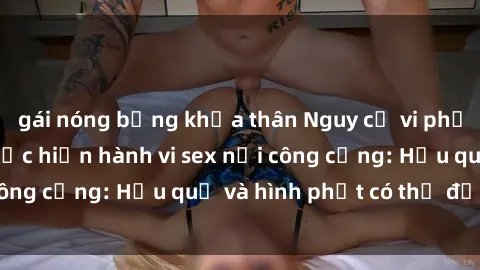 gái nóng bỏng khỏa thân Nguy cơ vi phạm pháp luật khi thực hiện hành vi sex nơi công cộng: Hậu quả và hình phạt có thể đối mặt