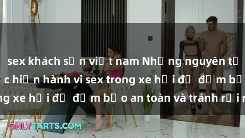 sex khách sạn việt nam Những nguyên tắc cần nhớ khi thực hiện hành vi sex trong xe hơi để đảm bảo an toàn và tránh rủi ro.