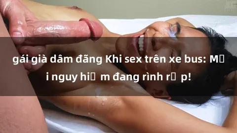 gái già dâm đãng Khi sex trên xe bus: Mối nguy hiểm đang rình rập!