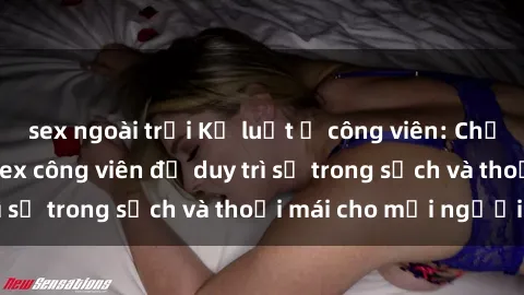 sex ngoài trời Kỷ luật ở công viên: Chấn chỉnh hành vi sex công viên để duy trì sự trong sạch và thoải mái cho mọi người.