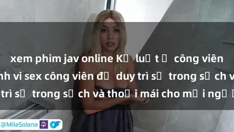 xem phim jav online Kỷ luật ở công viên: Chấn chỉnh hành vi sex công viên để duy trì sự trong sạch và thoải mái cho mọi người.