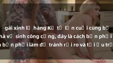 gái xinh lộ hàng Kể từ lần cuối cùng bạn thực hành sex nhà vệ sinh công cộng, đây là cách bạn phải làm để tránh rủi ro và tối ưu trải nghiệm.