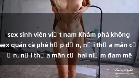 sex sinh viên việt nam Khám phá không gian độc đáo tại sex quán cà phê hấp dẫn, nơi thỏa mãn cả hai niềm đam mê