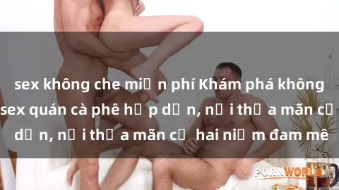 sex không che miễn phí Khám phá không gian độc đáo tại sex quán cà phê hấp dẫn, nơi thỏa mãn cả hai niềm đam mê