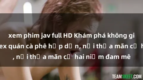 xem phim jav full HD Khám phá không gian độc đáo tại sex quán cà phê hấp dẫn, nơi thỏa mãn cả hai niềm đam mê