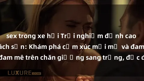 sex trong xe hơi Trải nghiệm đỉnh cao tình yêu tại sex khách sạn: Khám phá cảm xúc mới mẻ và đam mê trên chăn giường sang trọng, độc đáo, không giới hạn.