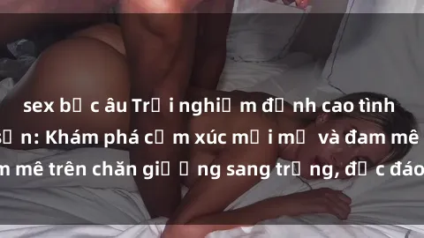 sex bắc âu Trải nghiệm đỉnh cao tình yêu tại sex khách sạn: Khám phá cảm xúc mới mẻ và đam mê trên chăn giường sang trọng, độc đáo, không giới hạn.