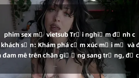 phim sex mỹ vietsub Trải nghiệm đỉnh cao tình yêu tại sex khách sạn: Khám phá cảm xúc mới mẻ và đam mê trên chăn giường sang trọng, độc đáo, không giới hạn.