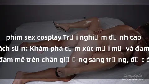 phim sex cosplay Trải nghiệm đỉnh cao tình yêu tại sex khách sạn: Khám phá cảm xúc mới mẻ và đam mê trên chăn giường sang trọng, độc đáo, không giới hạn.