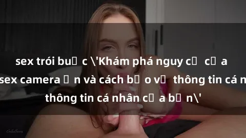sex trói buộc 'Khám phá nguy cơ của việc sử dụng sex camera ẩn và cách bảo vệ thông tin cá nhân của bạn'