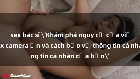 sex bác sĩ 'Khám phá nguy cơ của việc sử dụng sex camera ẩn và cách bảo vệ thông tin cá nhân của bạn'