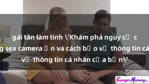 gái tân làm tình 'Khám phá nguy cơ của việc sử dụng sex camera ẩn và cách bảo vệ thông tin cá nhân của bạn'