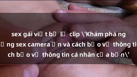 sex gái việt bị lộ clip 'Khám phá nguy cơ của việc sử dụng sex camera ẩn và cách bảo vệ thông tin cá nhân của bạn'