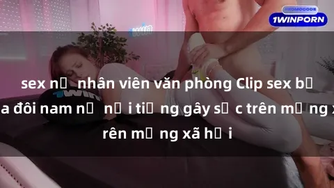 sex nữ nhân viên văn phòng Clip sex bị lộ của đôi nam nữ nổi tiếng gây sốc trên mạng xã hội