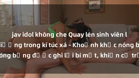 jav idol không che Quay lén sinh viên làm tình ngay trên giường trong kí túc xá - Khoảnh khắc nóng bỏng được ghi lại bí mật, khiến cả trường học xôn xao.