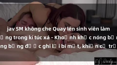 jav SM không che Quay lén sinh viên làm tình ngay trên giường trong kí túc xá - Khoảnh khắc nóng bỏng được ghi lại bí mật, khiến cả trường học xôn xao.