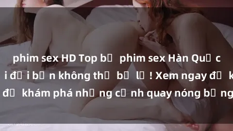 phim sex HD Top bộ phim sex Hàn Quốc hot nhất mọi thời đại bạn không thể bỏ lỡ! Xem ngay để khám phá những cảnh quay nóng bỏng, đầy nghẹt thở!
