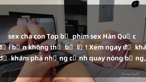sex cha con Top bộ phim sex Hàn Quốc hot nhất mọi thời đại bạn không thể bỏ lỡ! Xem ngay để khám phá những cảnh quay nóng bỏng, đầy nghẹt thở!