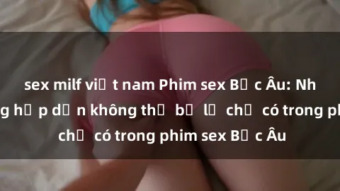 sex milf việt nam Phim sex Bắc Âu: Những cảnh nóng hấp dẫn không thể bỏ lỡ chỉ có trong phim sex Bắc Âu
