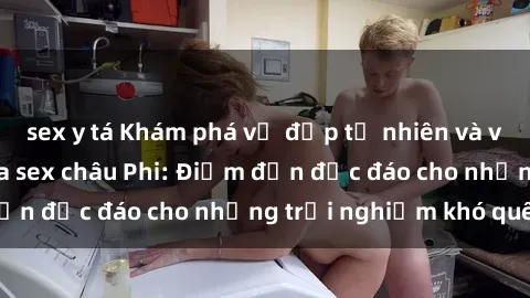 sex y tá Khám phá vẻ đẹp tự nhiên và văn hóa đa dạng qua sex châu Phi: Điểm đến độc đáo cho những trải nghiệm khó quên