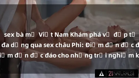 sex bà mẹ Việt Nam Khám phá vẻ đẹp tự nhiên và văn hóa đa dạng qua sex châu Phi: Điểm đến độc đáo cho những trải nghiệm khó quên