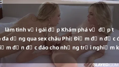 làm tình với gái đẹp Khám phá vẻ đẹp tự nhiên và văn hóa đa dạng qua sex châu Phi: Điểm đến độc đáo cho những trải nghiệm khó quên