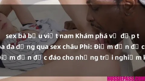 sex bà bầu việt nam Khám phá vẻ đẹp tự nhiên và văn hóa đa dạng qua sex châu Phi: Điểm đến độc đáo cho những trải nghiệm khó quên
