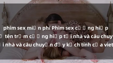 phim sex miễn phí Phim sex cưỡng hiếp vietsub: Nữ sinh bị tên trộm cưỡng hiếp tại nhà và câu chuyện đầy kịch tính của vietsub