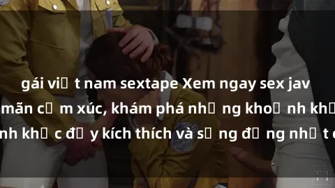 gái việt nam sextape Xem ngay sex jav không che để thỏa mãn cảm xúc, khám phá những khoảnh khắc đầy kích thích và sống động nhất chỉ trong click!
