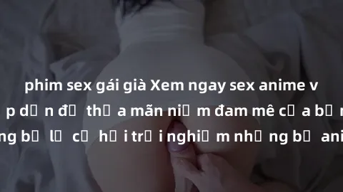phim sex gái già Xem ngay sex anime vietsub cực hot và hấp dẫn để thỏa mãn niềm đam mê của bạn! Đừng bỏ lỡ cơ hội trải nghiệm những bộ anime đỉnh cao chỉ có tại đây!