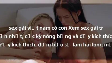 sex gái việt nam có con Xem sex gái trẻ không che hấp dẫn nhất, cực kỳ nóng bỏng và đầy kích thích, đảm bảo sẽ làm hài lòng mọi người!