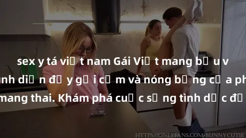 sex y tá việt nam Gái Việt mang bầu và làm tình: Màn trình diễn đầy gợi cảm và nóng bỏng của phụ nữ mang thai. Khám phá cuộc sống tình dục đầy hấp dẫn và mới lạ của họ!