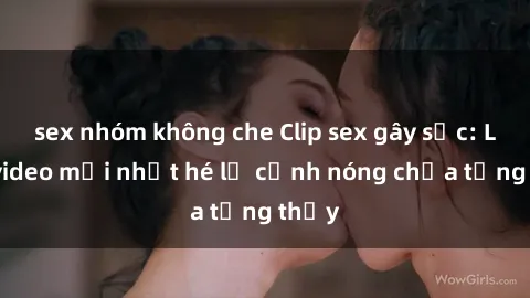 sex nhóm không che Clip sex gây sốc: Loạt video mới nhất hé lộ cảnh nóng chưa từng thấy