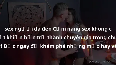 sex người da đen Cẩm nang sex không che: Những bí quyết khiến bạn trở thành chuyên gia trong chuyện ấy! Đọc ngay để khám phá những mẹo hay và bí quyết tình dục không che.