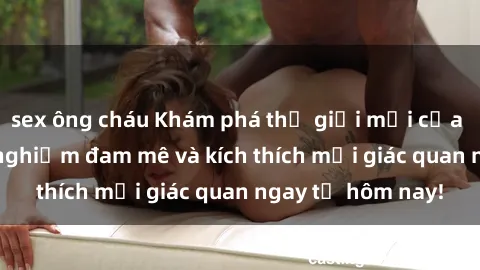 sex ông cháu Khám phá thế giới mới của sex online: trải nghiệm đam mê và kích thích mọi giác quan ngay từ hôm nay!
