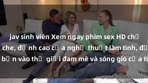 jav sinh viên Xem ngay phim sex HD chất lượng cao không che, đỉnh cao của nghệ thuật làm tình, đưa bạn vào thế giới đam mê và sóng gió của tình yêu không giới hạn.