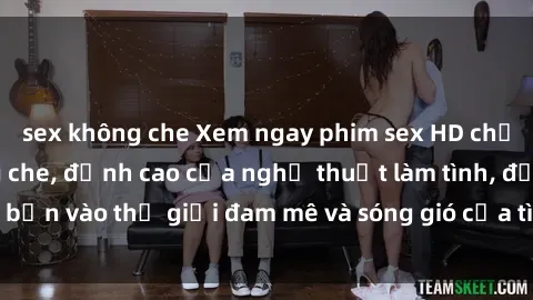 sex không che Xem ngay phim sex HD chất lượng cao không che, đỉnh cao của nghệ thuật làm tình, đưa bạn vào thế giới đam mê và sóng gió của tình yêu không giới hạn.
