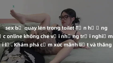 sex bị quay lén trong toilet Tận hưởng cuộc sống tình dục online không che với những trải nghiệm độc đáo và mới lạ. Khám phá cảm xúc mãnh liệt và thăng hoa cùng đối tác tại các trang web chuyên nghiệp