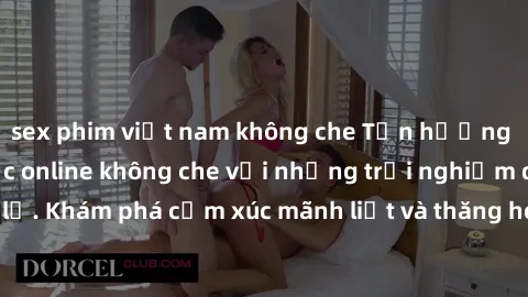 sex phim việt nam không che Tận hưởng cuộc sống tình dục online không che với những trải nghiệm độc đáo và mới lạ. Khám phá cảm xúc mãnh liệt và thăng hoa cùng đối tác tại các trang web chuyên nghiệp.