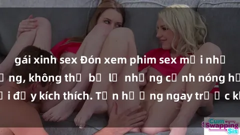 gái xinh sex Đón xem phim sex mới nhất đang hot trên mạng, không thể bỏ lỡ những cảnh nóng hổi đầy kích thích. Tận hưởng ngay trước khi bị xoá chóng mặt!