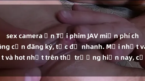 sex camera ẩn Tải phim JAV miễn phí chất lượng cao, không cần đăng ký, tốc độ nhanh. Mới nhất và hot nhất trên thị trường hiện nay, cập nhật hàng ngày.