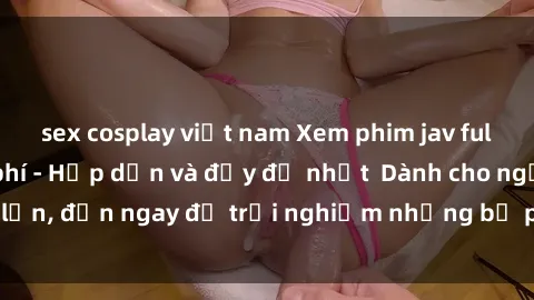 sex cosplay việt nam Xem phim jav full HD online miễn phí - Hấp dẫn và đầy đủ nhất  Dành cho người lớn, đến ngay để trải nghiệm những bộ phim hấp dẫn và hấp dẫn.