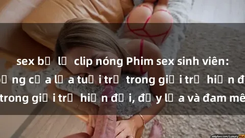 sex bị lộ clip nóng Phim sex sinh viên: Câu chuyện nóng bỏng của lứa tuổi trẻ trong giới trẻ hiện đại, đầy lửa và đam mê