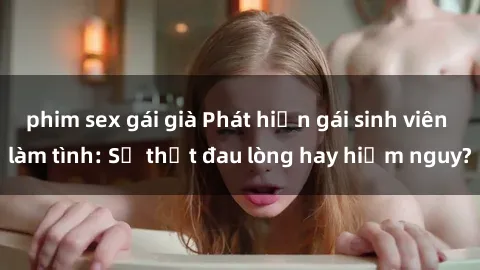 phim sex gái già Phát hiện gái sinh viên làm tình: Sự thật đau lòng hay hiểm nguy?