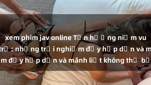 xem phim jav online Tận hưởng niềm vui của sex với gái trẻ: những trải nghiệm đầy hấp dẫn và mãnh liệt không thể bỏ lỡ