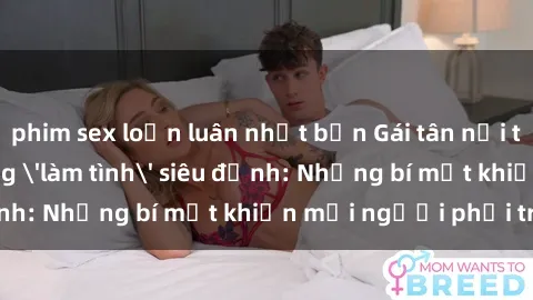 phim sex loạn luân nhật bản Gái tân nổi tiếng với kỹ năng 'làm tình' siêu đỉnh: Những bí mật khiến mọi người phải trầm trồ