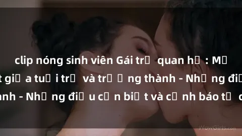 clip nóng sinh viên Gái trẻ quan hệ: Mối quan hệ khác biệt giữa tuổi trẻ và trưởng thành - Những điều cần biết và cảnh báo từ chuyên gia