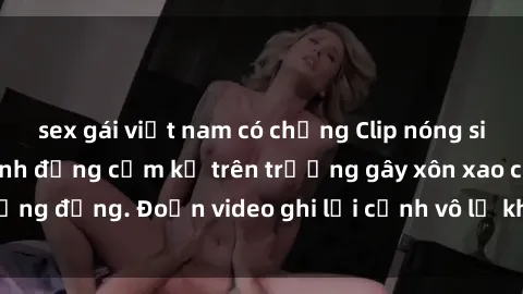 sex gái việt nam có chồng Clip nóng sinh viên gây sốc: Hành động cấm kỵ trên trường gây xôn xao cộng đồng. Đoạn video ghi lại cảnh vô lễ khiến dư luận bức xúc.