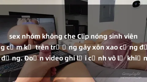 sex nhóm không che Clip nóng sinh viên gây sốc: Hành động cấm kỵ trên trường gây xôn xao cộng đồng. Đoạn video ghi lại cảnh vô lễ khiến dư luận bức xúc.