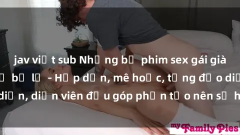 jav việt sub Những bộ phim sex gái già đỉnh cao không thể bỏ lỡ - Hấp dẫn, mê hoặc, từng đạo diễn, diễn viên đều góp phần tạo nên sự hấp dẫn, kích thích.